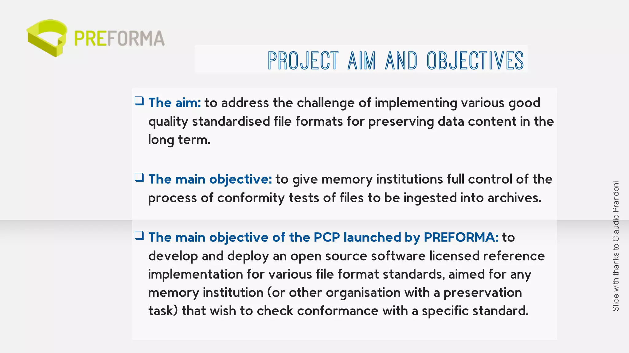 PROJECT AIM AND OBJECTIVES 
❑ The aim: to address the challenge of implementing various good 
quality standardised file formats for preserving data content in the 
long term. 
! 
❑ The main objective: to give memory institutions full control of the 
process of conformity tests of files to be ingested into archives. 
! 
❑ The main objective of the PCP launched by PREFORMA: to 
develop and deploy an open source software licensed reference 
implementation for various file format standards, aimed for any 
memory institution (or other organisation with a preservation 
task) that wish to check conformance with a specific standard. 
Slide with thanks to Claudio Prandoni 
 
