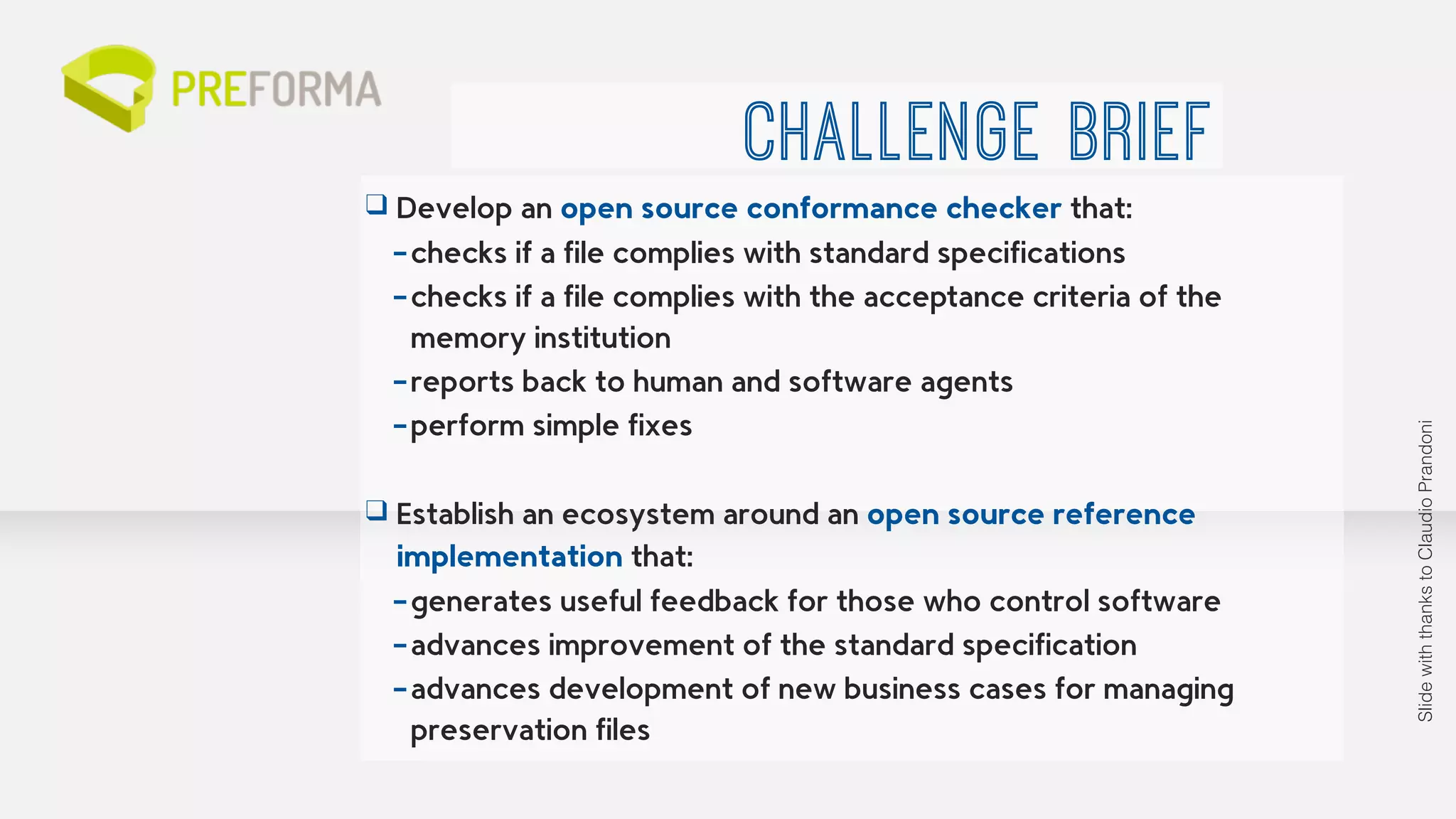CHALLENGE BRIEF 
❑ Develop an open source conformance checker that: 
–checks if a file complies with standard specifications 
–checks if a file complies with the acceptance criteria of the 
memory institution 
–reports back to human and software agents 
–perform simple fixes 
! 
❑ Establish an ecosystem around an open source reference 
implementation that: 
–generates useful feedback for those who control software 
–advances improvement of the standard specification 
–advances development of new business cases for managing 
preservation files 
Slide with thanks to Claudio Prandoni 
 