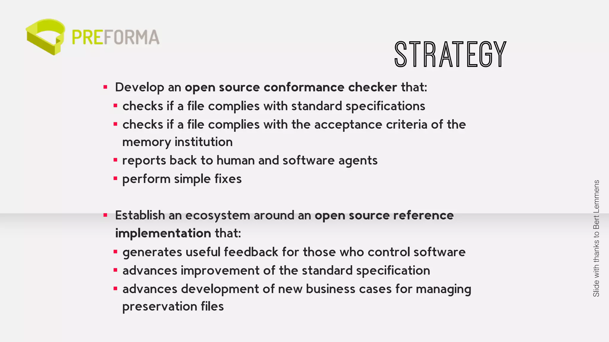 STRATEGY 
▪ Develop an open source conformance checker that: 
▪ checks if a file complies with standard specifications 
▪ checks if a file complies with the acceptance criteria of the 
memory institution 
▪ reports back to human and software agents 
▪ perform simple fixes 
▪ Establish an ecosystem around an open source reference 
implementation that: 
▪ generates useful feedback for those who control software 
▪ advances improvement of the standard specification 
▪ advances development of new business cases for managing 
preservation files 
Slide with thanks to Bert Lemmens 
 