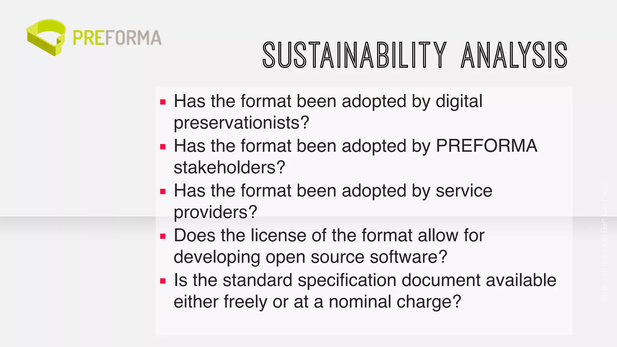 SUSTAINABILITY ANALYSIS 
▪ Has the format been adopted by digital 
preservationists?! 
▪ Has the format been adopted by PREFORMA 
stakeholders?! 
▪ Has the format been adopted by service 
providers?! 
▪ Does the license of the format allow for 
developing open source software?! 
▪ Is the standard specification document available 
either freely or at a nominal charge? 
Slide with thanks to Bert Lemmens 
 