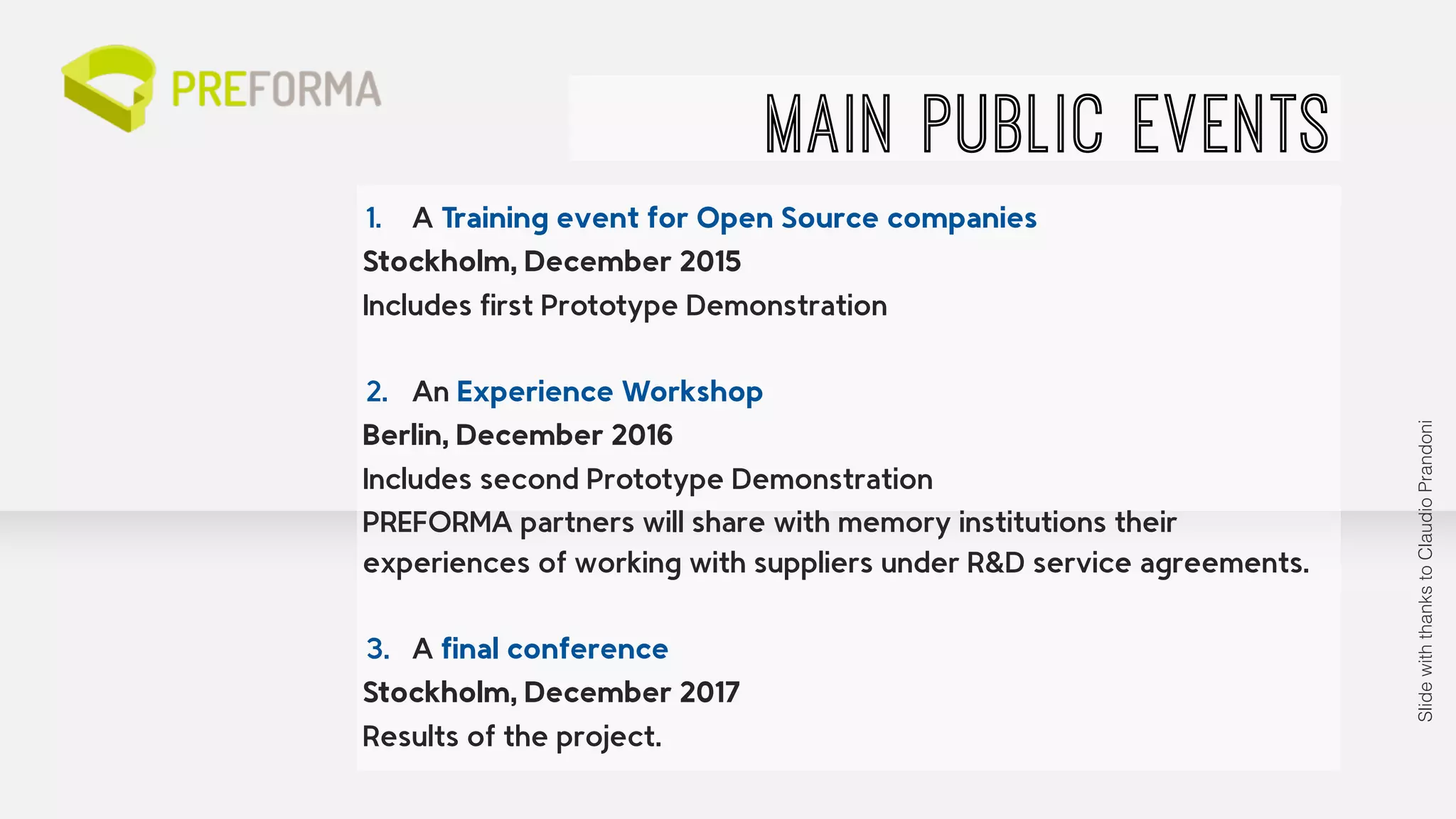 1. A Training event for Open Source companies 
Stockholm, December 2015 
Includes first Prototype Demonstration 
! 
2. An Experience Workshop 
Berlin, December 2016 
Includes second Prototype Demonstration 
PREFORMA partners will share with memory institutions their 
experiences of working with suppliers under R&D service agreements. 
! 
3. A final conference 
Stockholm, December 2017 
Results of the project. 
MAIN PUBLIC EVENTS 
Slide with thanks to Claudio Prandoni 
 