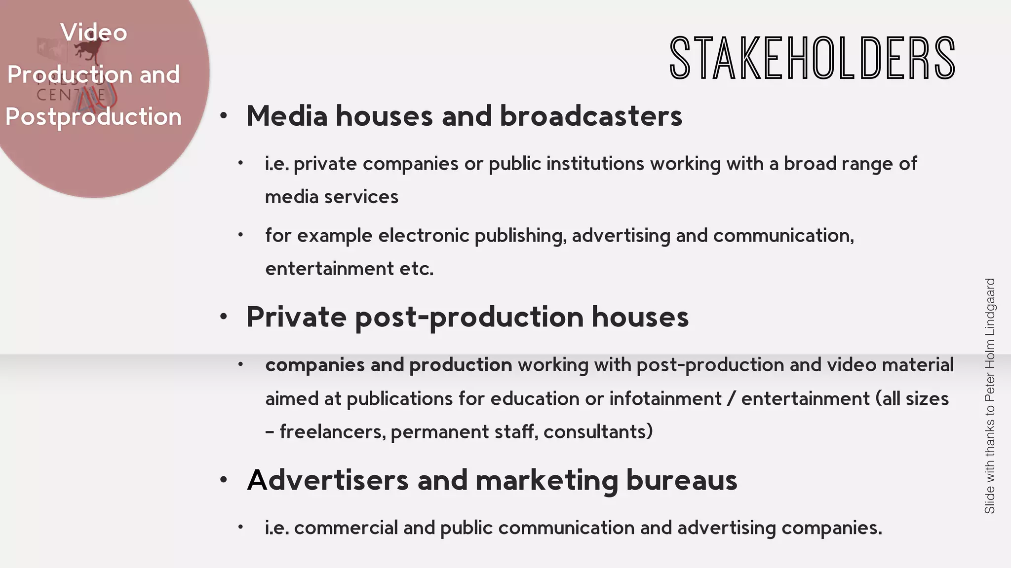STAKEHOLDERS Video 
• Media houses and broadcasters 
• i.e. private companies or public institutions working with a broad range of 
media services 
• for example electronic publishing, advertising and communication, 
entertainment etc. 
• Private post-production houses 
• companies and production working with post-production and video material 
aimed at publications for education or infotainment / entertainment (all sizes 
– freelancers, permanent staff, consultants) 
• Advertisers and marketing bureaus 
• i.e. commercial and public communication and advertising companies. 
Production and 
Postproduction 
Slide with thanks to Peter Holm Lindgaard 
 
