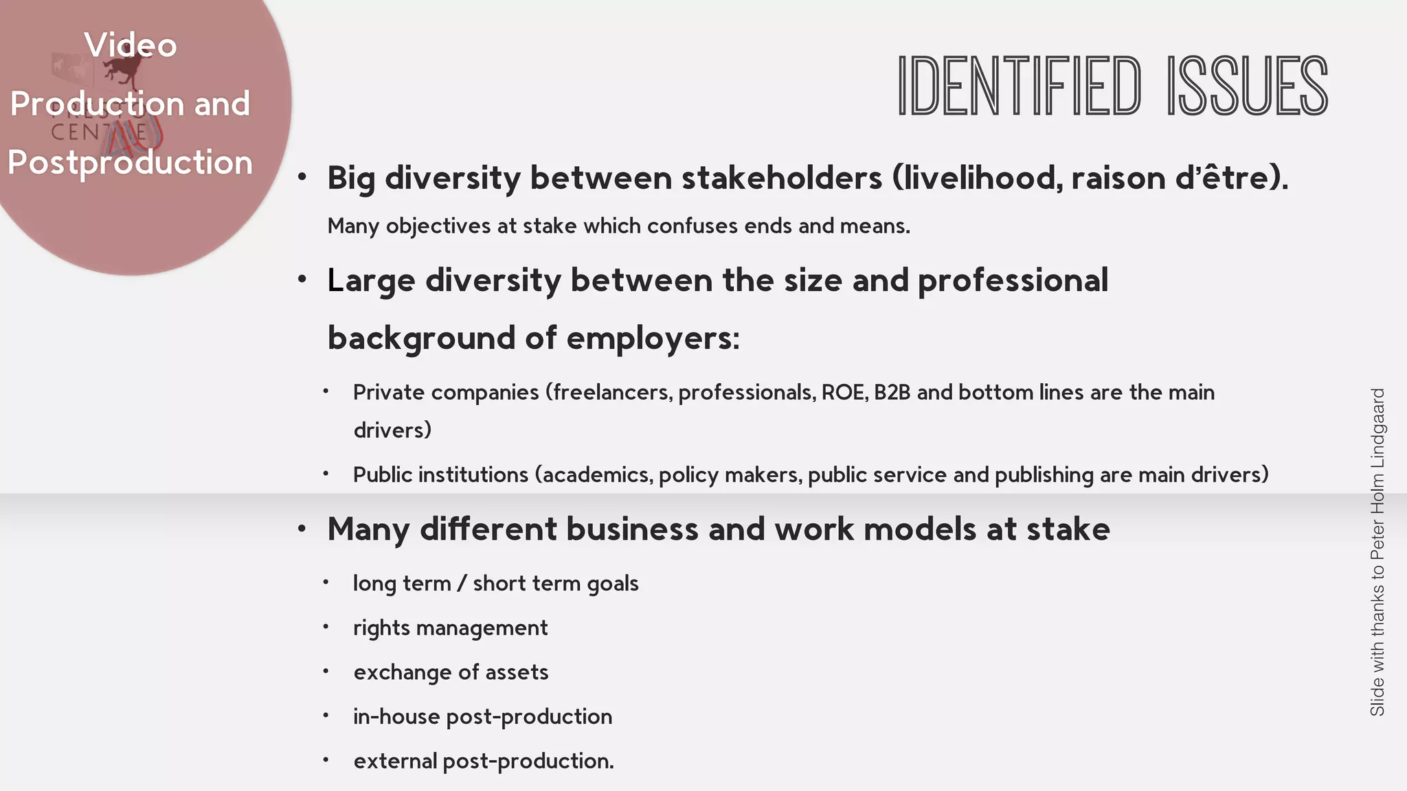 IDENTIFIED ISSUES Video 
• Big diversity between stakeholders (livelihood, raison d’être). 
Many objectives at stake which confuses ends and means. 
• Large diversity between the size and professional 
background of employers: 
• Private companies (freelancers, professionals, ROE, B2B and bottom lines are the main 
drivers) 
• Public institutions (academics, policy makers, public service and publishing are main drivers) 
• Many different business and work models at stake 
• long term / short term goals 
• rights management 
• exchange of assets 
• in-house post-production 
• external post-production. 
Production and 
Postproduction 
Slide with thanks to Peter Holm Lindgaard 
 