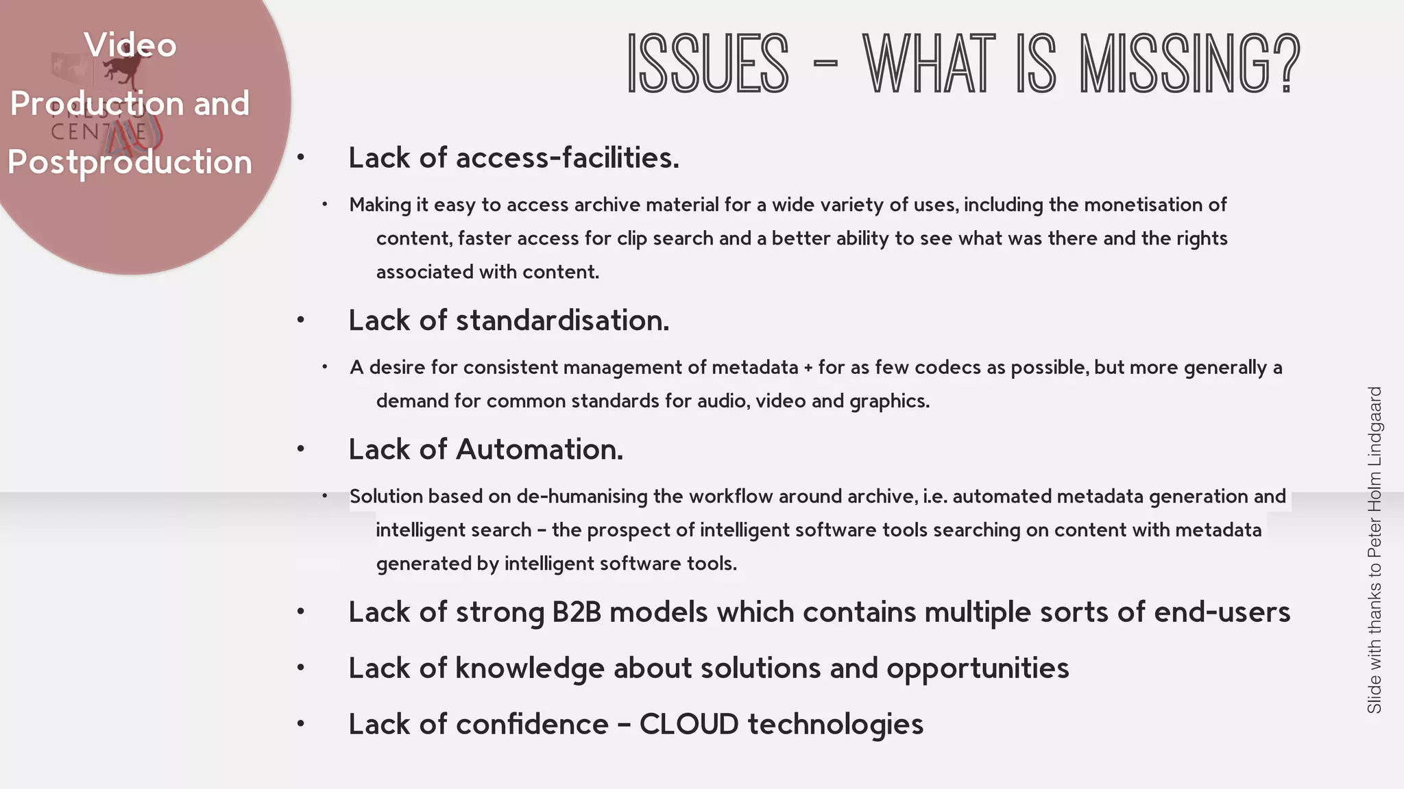 Video ISSUES - WHAT IS MISSING? 
• Lack of access-facilities. 
• Making it easy to access archive material for a wide variety of uses, including the monetisation of 
content, faster access for clip search and a better ability to see what was there and the rights 
associated with content. 
• Lack of standardisation. 
• A desire for consistent management of metadata + for as few codecs as possible, but more generally a 
demand for common standards for audio, video and graphics. 
• Lack of Automation. 
• Solution based on de-humanising the workflow around archive, i.e. automated metadata generation and 
intelligent search – the prospect of intelligent software tools searching on content with metadata 
generated by intelligent software tools. 
• Lack of strong B2B models which contains multiple sorts of end-users 
• Lack of knowledge about solutions and opportunities 
• Lack of confidence – CLOUD technologies 
Production and 
Postproduction 
Slide with thanks to Peter Holm Lindgaard 
 