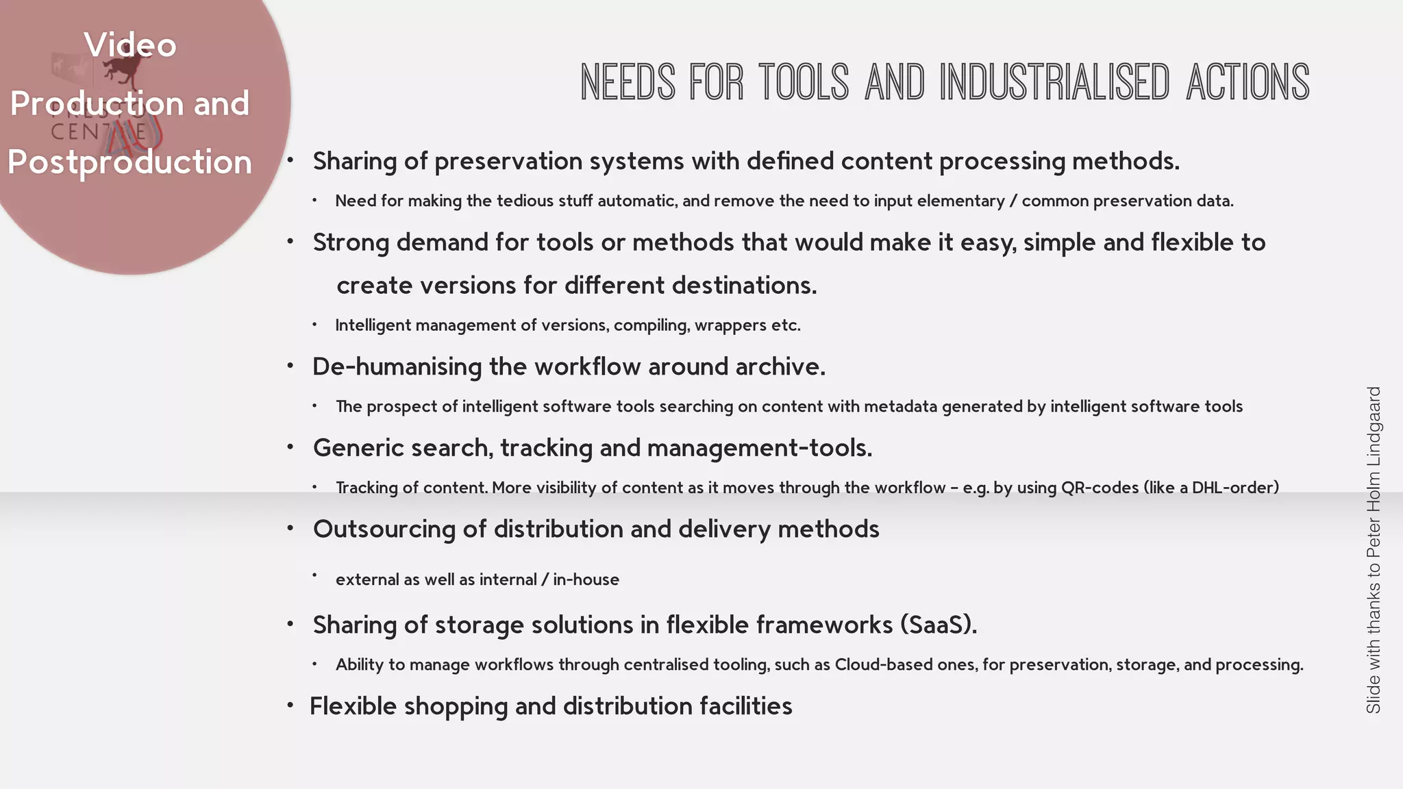 NEEDS FOR TOOLS AND INDUSTRIALISED ACTIONS 
• Sharing of preservation systems with defined content processing methods. 
• Need for making the tedious stuff automatic, and remove the need to input elementary / common preservation data. 
• Strong demand for tools or methods that would make it easy, simple and flexible to 
create versions for different destinations. 
• Intelligent management of versions, compiling, wrappers etc. 
• De-humanising the workflow around archive. 
• The prospect of intelligent software tools searching on content with metadata generated by intelligent software tools 
• Generic search, tracking and management-tools. 
• Tracking of content. More visibility of content as it moves through the workflow – e.g. by using QR-codes (like a DHL-order) 
• Outsourcing of distribution and delivery methods 
• external as well as internal / in-house 
• Sharing of storage solutions in flexible frameworks (SaaS). 
• Ability to manage workflows through centralised tooling, such as Cloud-based ones, for preservation, storage, and processing. 
• Flexible shopping and distribution facilities 
Video 
Production and 
Postproduction 
Slide with thanks to Peter Holm Lindgaard 
 