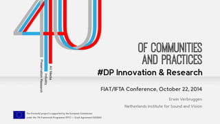 FIAT/IFTA Conference, October 22, 2014 
The Presto4U project is supported by the European Commission 
under the 7th Framework Programme (FP7) — Grant Agreement 600845 
Of communities 
and Practices 
#DP Innovation & Research 
Erwin Verbruggen 
Netherlands Institute for Sound and Vision 
 