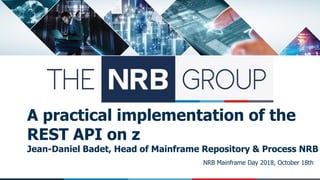 NRB Mainframe Day 2018, October 18th
A practical implementation of the
REST API on z
Jean-Daniel Badet, Head of Mainframe Repository & Process NRB
 