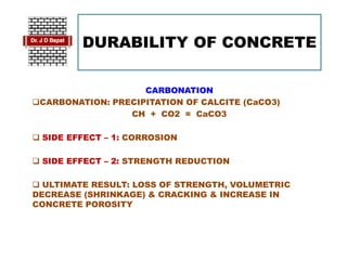 DURABILITY OF CONCRETE
CARBONATION
CARBONATION: PRECIPITATION OF CALCITE (CaCO3)
CH + CO2 = CaCO3
 SIDE EFFECT – 1: CORROSION
 SIDE EFFECT – 2: STRENGTH REDUCTION
 ULTIMATE RESULT: LOSS OF STRENGTH, VOLUMETRIC
DECREASE (SHRINKAGE) & CRACKING & INCREASE IN
CONCRETE POROSITY
 