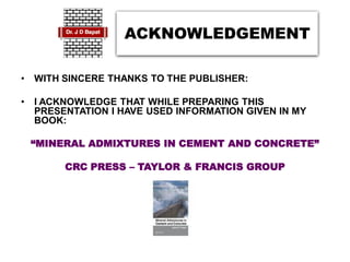 ACKNOWLEDGEMENT
• WITH SINCERE THANKS TO THE PUBLISHER:
• I ACKNOWLEDGE THAT WHILE PREPARING THIS
PRESENTATION I HAVE USED INFORMATION GIVEN IN MY
BOOK:
“MINERAL ADMIXTURES IN CEMENT AND CONCRETE”
CRC PRESS – TAYLOR & FRANCIS GROUP
 