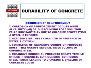 DURABILITY OF CONCRETE
CORROSION OF REINFORCEMENT
 CORROSION OF REINFORCEMENT OCCURS WHEN
ALKALINITY (pH) OF SURROUNDING PORE SOLUTION
FALLS SUBSTANTIALLY DUE TO CHLORIDE PENETRATION
& STEEL IS EXPOSED
 EXPOSED STEEL GETS CORRODED IN PRESENCE OF
WATER & OXYGEN
 FORMATION OF EXPANSIVE CORROSION PRODUCTS
(RUST) THAT OCCUPY SEVERAL TIMES VOLUME OF
ORIGINAL STEEL
 EXPANSIVE CORROSION PRODUCTS CREATE TENSILE
STRESS IN CONCRETE SURROUNDING CORRODING
STEEL REBAR, LEADING TO CRACKING & SPALLING OF
CONCRETE COVER
 