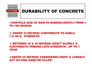DURABILITY OF CONCRETE
PARTICLE SIZE OF RAW FA RANGES MOSTLY FROM 1
TO 100 MICRON
 UNDER 10 MICRON: CONTRIBUTE TO EARLY,
7 & 28 D, STRENGTH
 BETWEEN 10 & 45 MICRON: REACT SLOWLY &
CONTRIBUTE TOWARD LATE STRENGTH , UP TO 1
YEAR
ABOVE 45 MICRON: CONSIDERED INERT & LARGELY
ACT AS FINE SAND OR FILLER
 