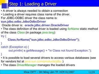 •  A driver is always needed to obtain a connection •  Loading a driver requires class name of the driver.  For JDBC-ODBC driver the class name is: sun.jdbc.odbc.JdbcOdbcDriver Oracle driver is:  oracle.jdbc.driver.OracleDriver •  The class definition of the driver is loaded using  forName   static method of the class  Class   (in package  java.lang ) try { Class.forName("sun.jdbc.odbc.JdbcOdbcDriver"); } catch (Exception e) { out.println( e.getMessage() + "\n Class not found Exception."); } •  It is possible to load several drivers to access various databases (see for vendors list at  java.sun.com/products/jdbc  ) •  The class  DriverManager   manages the loaded drivers Step 1: Loading a Driver 