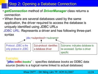 •   getConnection   method of  DriverManager   class returns a connection •  When there are several databases used by the same application, the driver required to access the database is uniquely identified using JDBC URLs JDBC URL:  Represents a driver and has following three-part syntax Examples:   " jdbc : odbc : books ” :  specifies database  books  as ODBC data source (books is a logical name linked to actual database) Step 2: Opening a Database Connection 