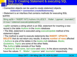 •   Connection objects can be used to create statement objects. statement = connection.createStatement(); •  Statement is an interface that contains methods for executing SQL queries •  sqlStr  contains a string which is an SQL statement for inserting a new record in the table  Authors   in the  books  database •  The SQL statement is executed using  executeUpdate  method of the statement object •  The method is used to execute statements like  INSERT ,  UPDATE ,  DELETE  that do not return any results. It returns  number   of   rows  affected •  Authors   is one of the tables in the  books.mdb  database.  Books, Quotations, Topics   are some of the other fields. The  Authors   table consists of four fields •  Authord Id, first name, last name  and  notes . In the above example, they have the values  ’5’ , ‘Walter’, ‘Lippman’  and  ‘Journalist’  respectively Step 3: Creating Statement & executing SQL Statements 