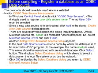 •   The computer should have Microsoft Access installed •  Invoke  ODBC Data Source Administrator: In Windows  Control Panel , double click  “ ODBC Data Sources ” . • The dialog is used to register  user data source name . The tab  User DSN  must be selected •  Since a new data source is to be created, click  Add  in the dialog .  Create New Data Source   dialog appears. •  There are several drivers listed in the dialog including dBase, Oracle, Microsoft Access etc.  books   is a Microsoft Access database. So, select  Microsoft Access Driver  and click  Finish . •  Another  dialog ODBC Microsoft Access Setup  appears. •  In the field  Data Source Name  enter a name by which the database is to be referred in JDBC program. In the example, the name  books   is used. •  This name should be associated with an actual database. Click  Select  button. This displays  Select Database dialog  which allows to select a database on the local file system or across the network. •  Click  OK  to dismiss the  Select Database   dialog  and return to  ODBC Microsoft Access Setup Before compiling - Register a database as an ODBC Data Source 