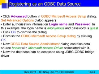 •   Click  Advanced  button in  ODBC Microsoft Access Setup  dialog.  Set Advanced Options  dialog appears •  Enter authorisation information  Login   name  and  Password . In this example, the login name is  anonymous   and password is  guest •  Click  OK  to dismiss the dialog •  Dismiss the  ODBC Microsoft Access Setup dialog  by clicking  OK. •  Now  ODBC Data Source Administrator  dialog contains data source  books  with  Microsoft Access Driver  associated with it. •  Now the database can be accessed using JDBC-ODBC bridge driver Registering as an ODBC Data Source 
