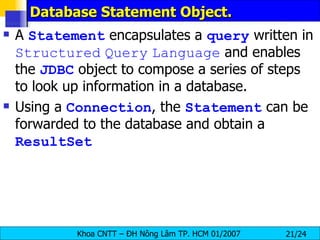 Database Statement Object. A  Statement  encapsulates a  query  written in  Structured   Query   Language  and enables the  JDBC  object to compose a series of steps to look up information in a database. Using a  Connection , the  Statement  can be forwarded to the database and obtain a  ResultSet 