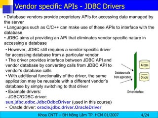 •   Database vendors provide proprietary APIs for accessing data managed by the server •  Languages such as C/C++ can make use of these APIs to interface with the database •  JDBC aims at providing an API that eliminates vendor specific nature in accessing a database •  However, JDBC still requires a vendor-specific driver for accessing database from a particular vendor •  The driver provides interface between JDBC API and vendor database by converting calls from JDBC API to vendor’s database calls •  With additional functionality of the driver, the same application may be reusable with a different vendor’s database by simply switching to that driver •  Example drivers: - JDBC/ODBC driver:  sun.jdbc.odbc.JdbcOdbcDriver  (used in this course) -  Oracle driver:  oracle.jdbc.driver.OracleDriver Vendor specific APIs - JDBC Drivers 