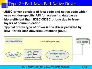 JDBC driver consists of java code and native code which uses vendor-specific API for accessing databases More efficient than JDBC-ODBC bridge due to fewer layers of communication Typical of this type of driver is the driver provided by IBM  for its DB2 Universal Database (UDB).  Type 2 - Part Java, Part Native Driver 