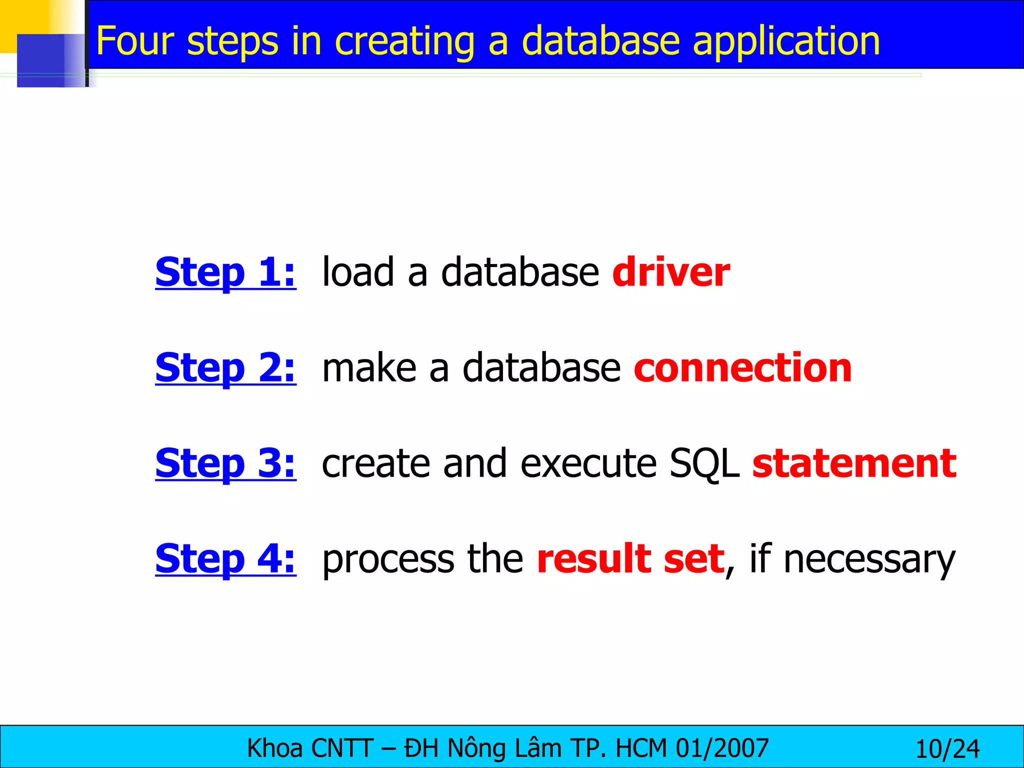 Step 1:   load a database  driver Step 2:   make a database  connection Step 3:   create and execute SQL  statement Step 4:   process the  result   set , if necessary Four steps in creating a database application 