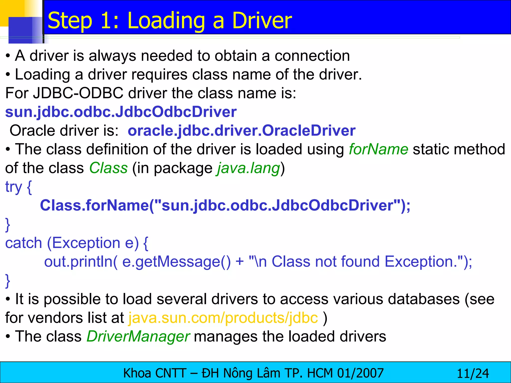 •  A driver is always needed to obtain a connection •  Loading a driver requires class name of the driver.  For JDBC-ODBC driver the class name is: sun.jdbc.odbc.JdbcOdbcDriver Oracle driver is:  oracle.jdbc.driver.OracleDriver •  The class definition of the driver is loaded using  forName   static method of the class  Class   (in package  java.lang ) try { Class.forName("sun.jdbc.odbc.JdbcOdbcDriver"); } catch (Exception e) { out.println( e.getMessage() + "\n Class not found Exception."); } •  It is possible to load several drivers to access various databases (see for vendors list at  java.sun.com/products/jdbc  ) •  The class  DriverManager   manages the loaded drivers Step 1: Loading a Driver 