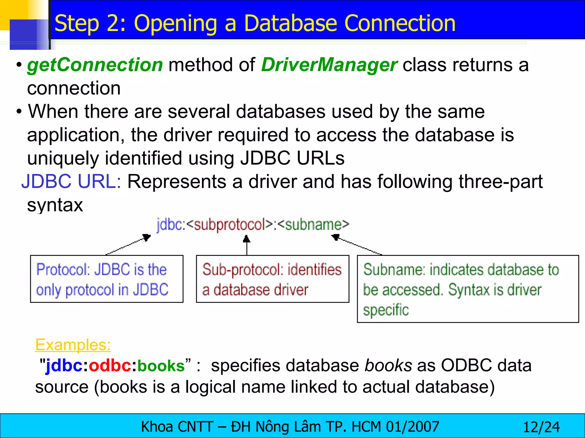 •   getConnection   method of  DriverManager   class returns a connection •  When there are several databases used by the same application, the driver required to access the database is uniquely identified using JDBC URLs JDBC URL:  Represents a driver and has following three-part syntax Examples:   " jdbc : odbc : books ” :  specifies database  books  as ODBC data source (books is a logical name linked to actual database) Step 2: Opening a Database Connection 