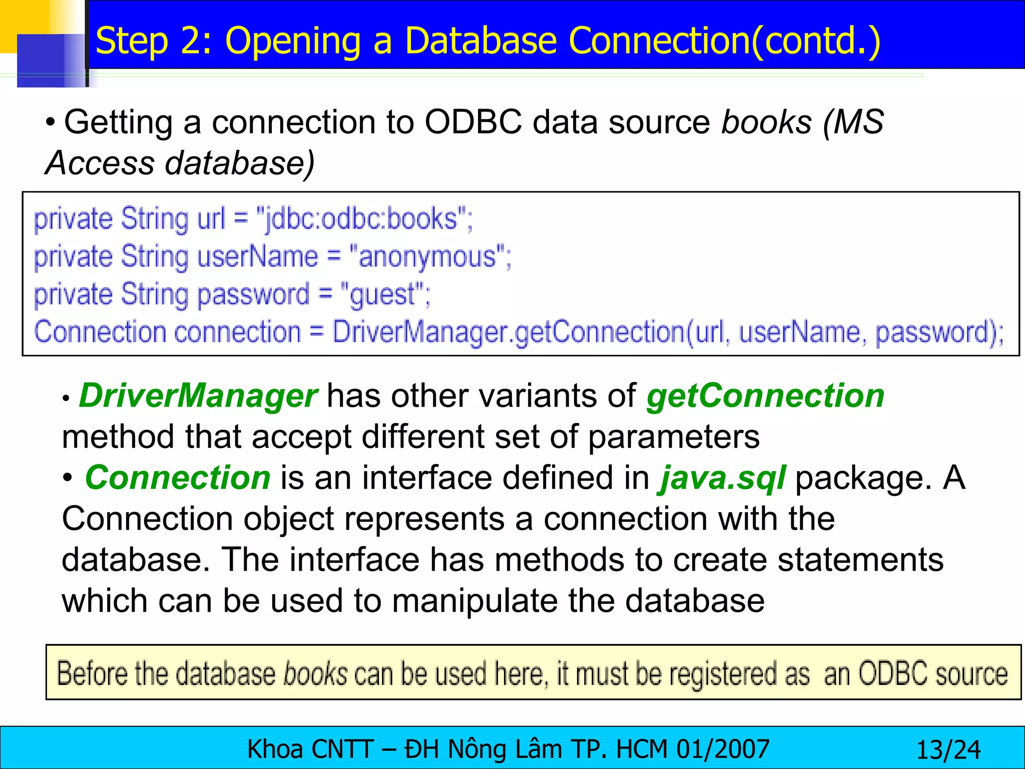 •   Getting a connection to ODBC data source  books (MS Access database) •  DriverManager  has other variants of  getConnection   method that accept different set of parameters •  Connection  is an interface defined in  java.sql   package. A Connection object represents a connection with the database. The interface has methods to create statements which can be used to manipulate the database Step 2: Opening a Database Connection(contd.) 