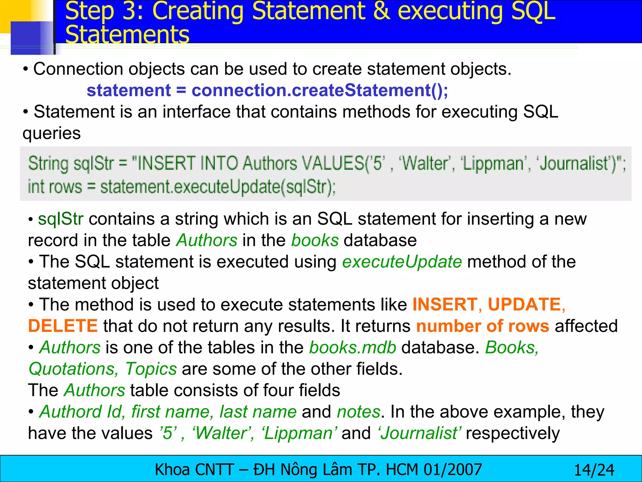•   Connection objects can be used to create statement objects. statement = connection.createStatement(); •  Statement is an interface that contains methods for executing SQL queries •  sqlStr  contains a string which is an SQL statement for inserting a new record in the table  Authors   in the  books  database •  The SQL statement is executed using  executeUpdate  method of the statement object •  The method is used to execute statements like  INSERT ,  UPDATE ,  DELETE  that do not return any results. It returns  number   of   rows  affected •  Authors   is one of the tables in the  books.mdb  database.  Books, Quotations, Topics   are some of the other fields. The  Authors   table consists of four fields •  Authord Id, first name, last name  and  notes . In the above example, they have the values  ’5’ , ‘Walter’, ‘Lippman’  and  ‘Journalist’  respectively Step 3: Creating Statement & executing SQL Statements 