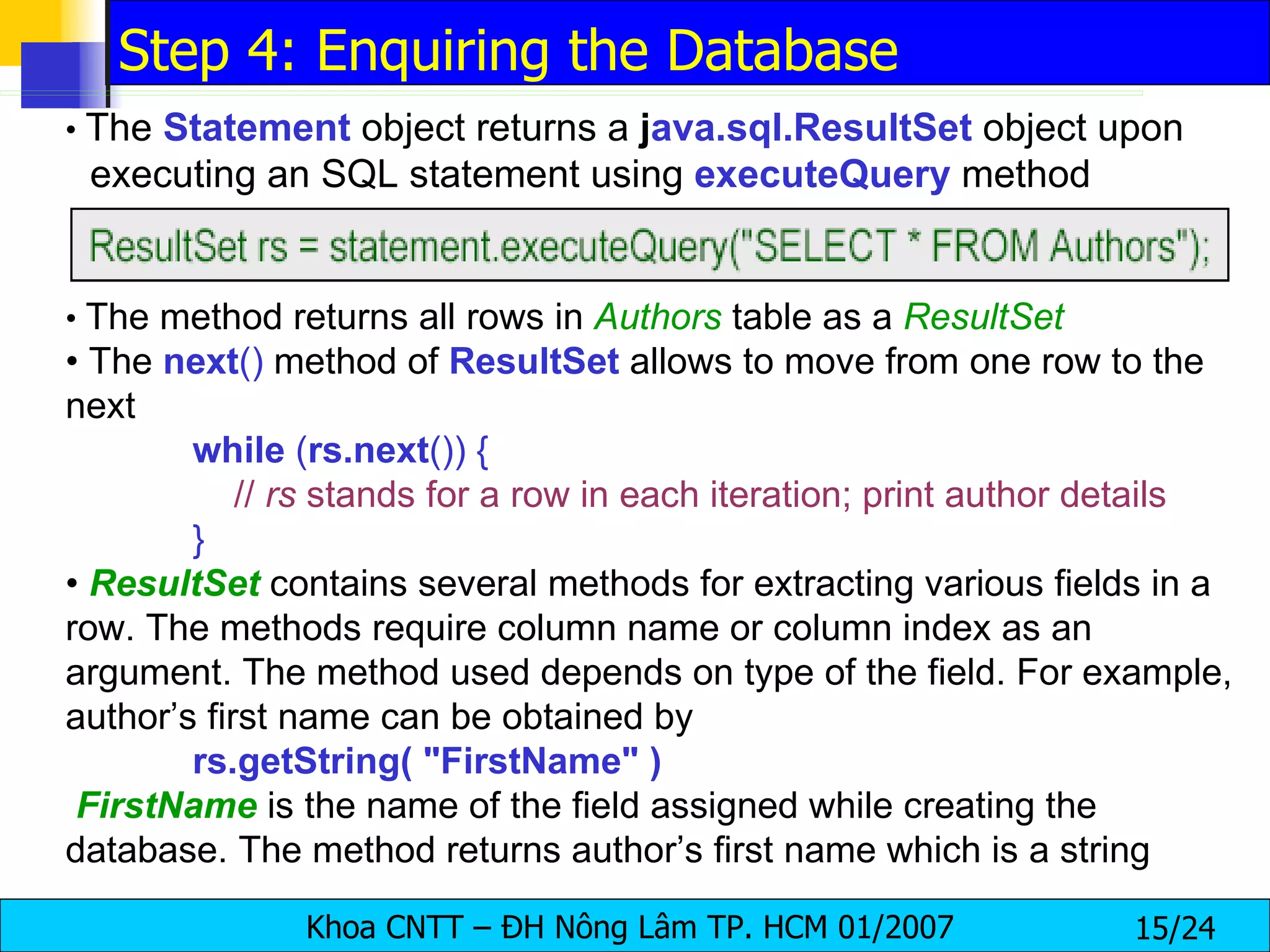 •  The  Statement  object returns a  j ava.sql.ResultSet  object upon executing an SQL statement using  executeQuery  method •  The method returns all rows in  Authors  table as a  ResultSet •  The  next ()  method of  ResultSet   allows to move from one row to the next while  ( rs.next ()) {   //  rs  stands for a row in each iteration; print author details } •  ResultSet   contains several methods for extracting various fields in a row. The methods require column name or column index as an argument. The method used depends on type of the field. For example, author’s first name can be obtained by rs.getString( "FirstName" ) FirstName   is the name of the field assigned while creating the database. The method returns author’s first name which is a string Step 4: Enquiring the Database 