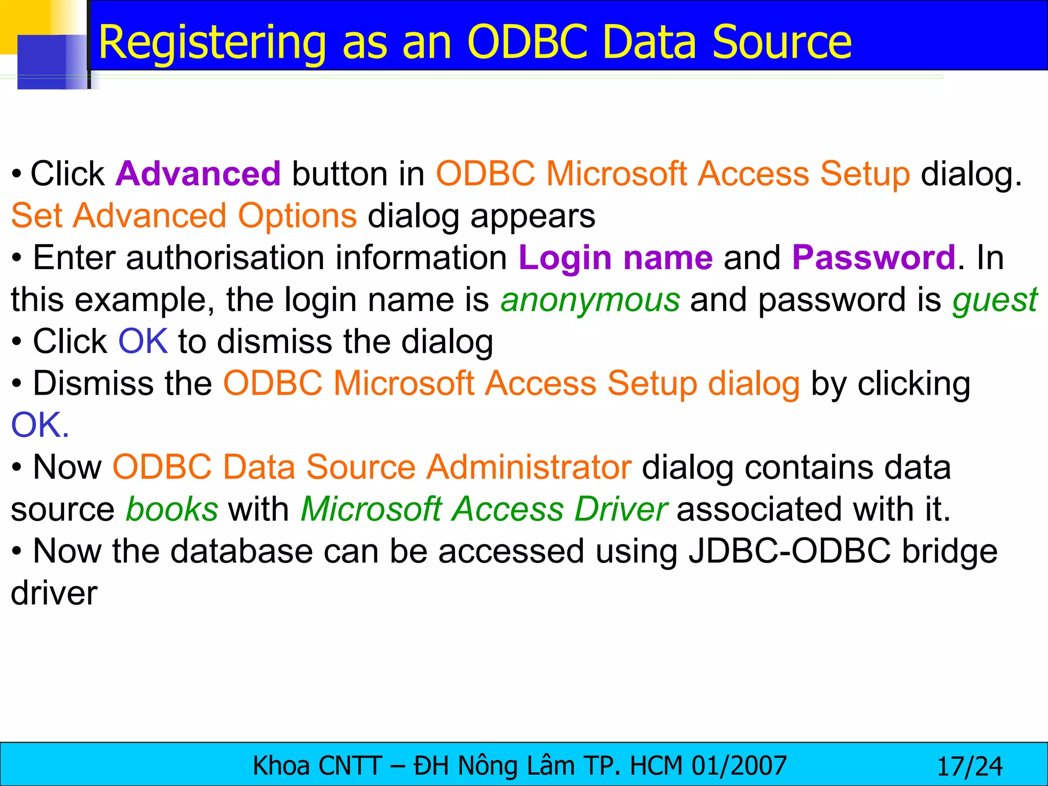 •   Click  Advanced  button in  ODBC Microsoft Access Setup  dialog.  Set Advanced Options  dialog appears •  Enter authorisation information  Login   name  and  Password . In this example, the login name is  anonymous   and password is  guest •  Click  OK  to dismiss the dialog •  Dismiss the  ODBC Microsoft Access Setup dialog  by clicking  OK. •  Now  ODBC Data Source Administrator  dialog contains data source  books  with  Microsoft Access Driver  associated with it. •  Now the database can be accessed using JDBC-ODBC bridge driver Registering as an ODBC Data Source 