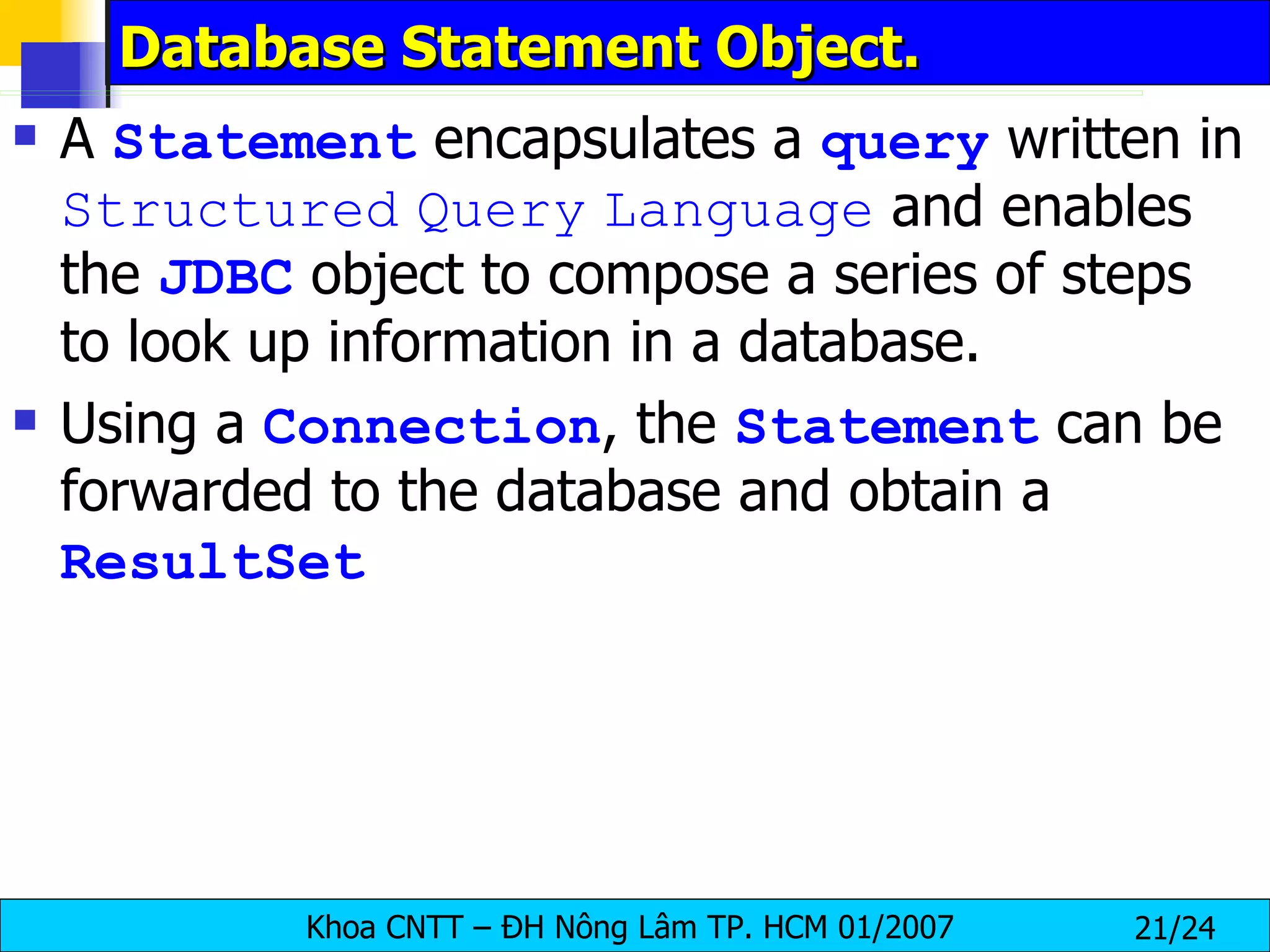 Database Statement Object. A  Statement  encapsulates a  query  written in  Structured   Query   Language  and enables the  JDBC  object to compose a series of steps to look up information in a database. Using a  Connection , the  Statement  can be forwarded to the database and obtain a  ResultSet 