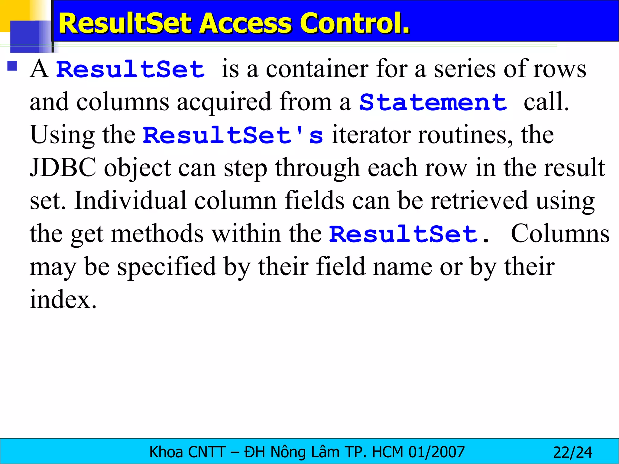 ResultSet Access Control. A  ResultSet   is a container for a series of rows and columns acquired from a  Statement   call. Using the  ResultSet's  iterator routines, the JDBC object can step through each row in the result set. Individual column fields can be retrieved using the get methods within the  ResultSet .  Columns may be specified by their field name or by their index. 