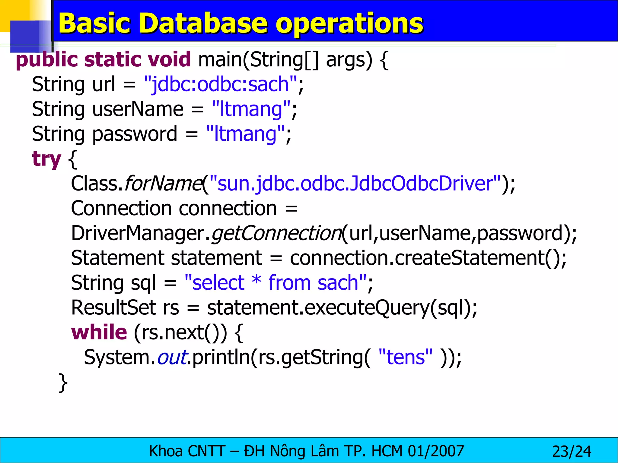 Basic Database operations public   static   void  main(String[] args) { String url =  "jdbc:odbc:sach" ; String userName =  "ltmang" ; String password =  "ltmang" ; try  { Class. forName ( "sun.jdbc.odbc.JdbcOdbcDriver" ); Connection connection =  DriverManager. getConnection (url,userName,password); Statement statement = connection.createStatement(); String sql =  "select * from sach" ; ResultSet rs = statement.executeQuery(sql); while  (rs.next()) { System. out .println(rs.getString(  "tens"  )); } 