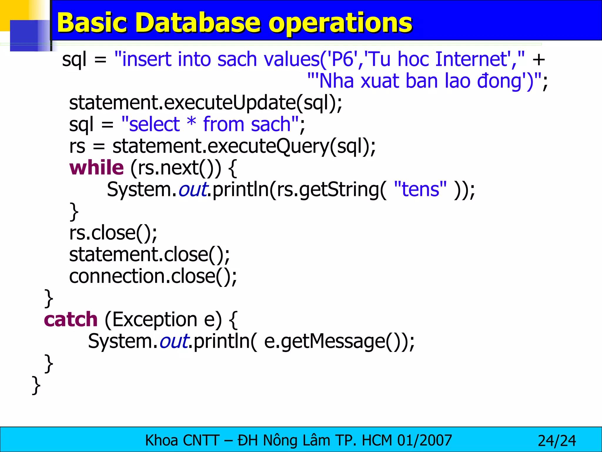 Basic Database operations sql =  "insert into sach values('P6','Tu hoc Internet',"  + "'Nha xuat ban lao đong')" ; statement.executeUpdate(sql); sql =  "select * from sach" ; rs = statement.executeQuery(sql); while  (rs.next()) { System. out .println(rs.getString(  "tens"  )); } rs.close(); statement.close(); connection.close(); } catch  (Exception e) { System. out .println( e.getMessage()); } } 