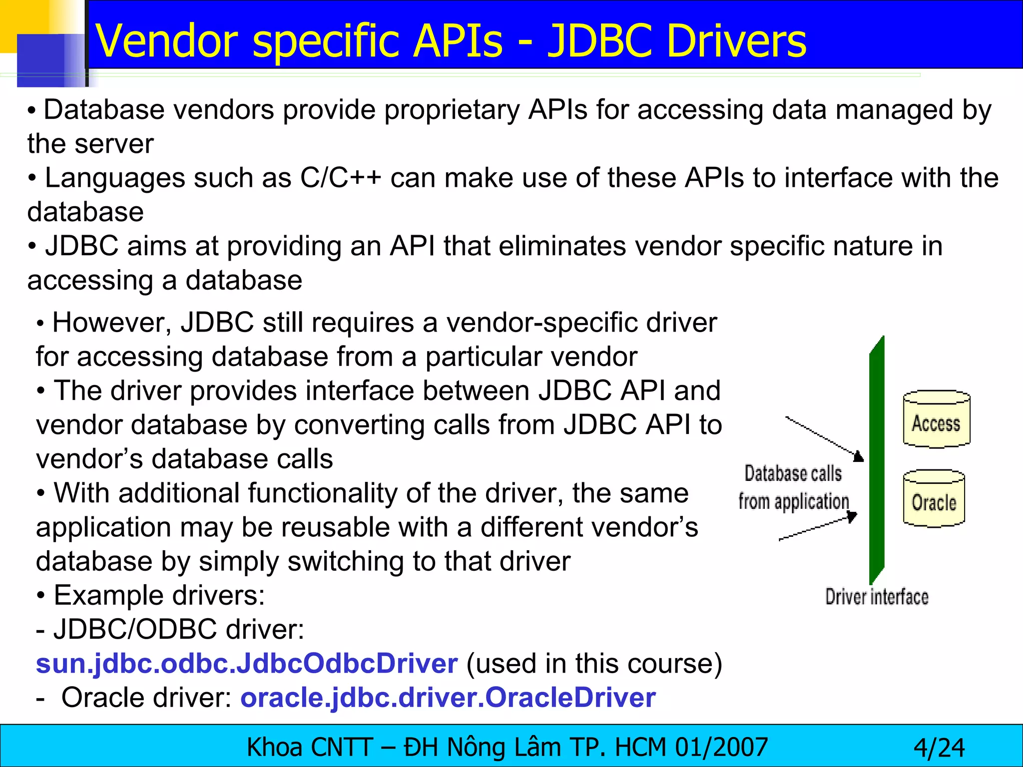 •   Database vendors provide proprietary APIs for accessing data managed by the server •  Languages such as C/C++ can make use of these APIs to interface with the database •  JDBC aims at providing an API that eliminates vendor specific nature in accessing a database •  However, JDBC still requires a vendor-specific driver for accessing database from a particular vendor •  The driver provides interface between JDBC API and vendor database by converting calls from JDBC API to vendor’s database calls •  With additional functionality of the driver, the same application may be reusable with a different vendor’s database by simply switching to that driver •  Example drivers: - JDBC/ODBC driver:  sun.jdbc.odbc.JdbcOdbcDriver  (used in this course) -  Oracle driver:  oracle.jdbc.driver.OracleDriver Vendor specific APIs - JDBC Drivers 
