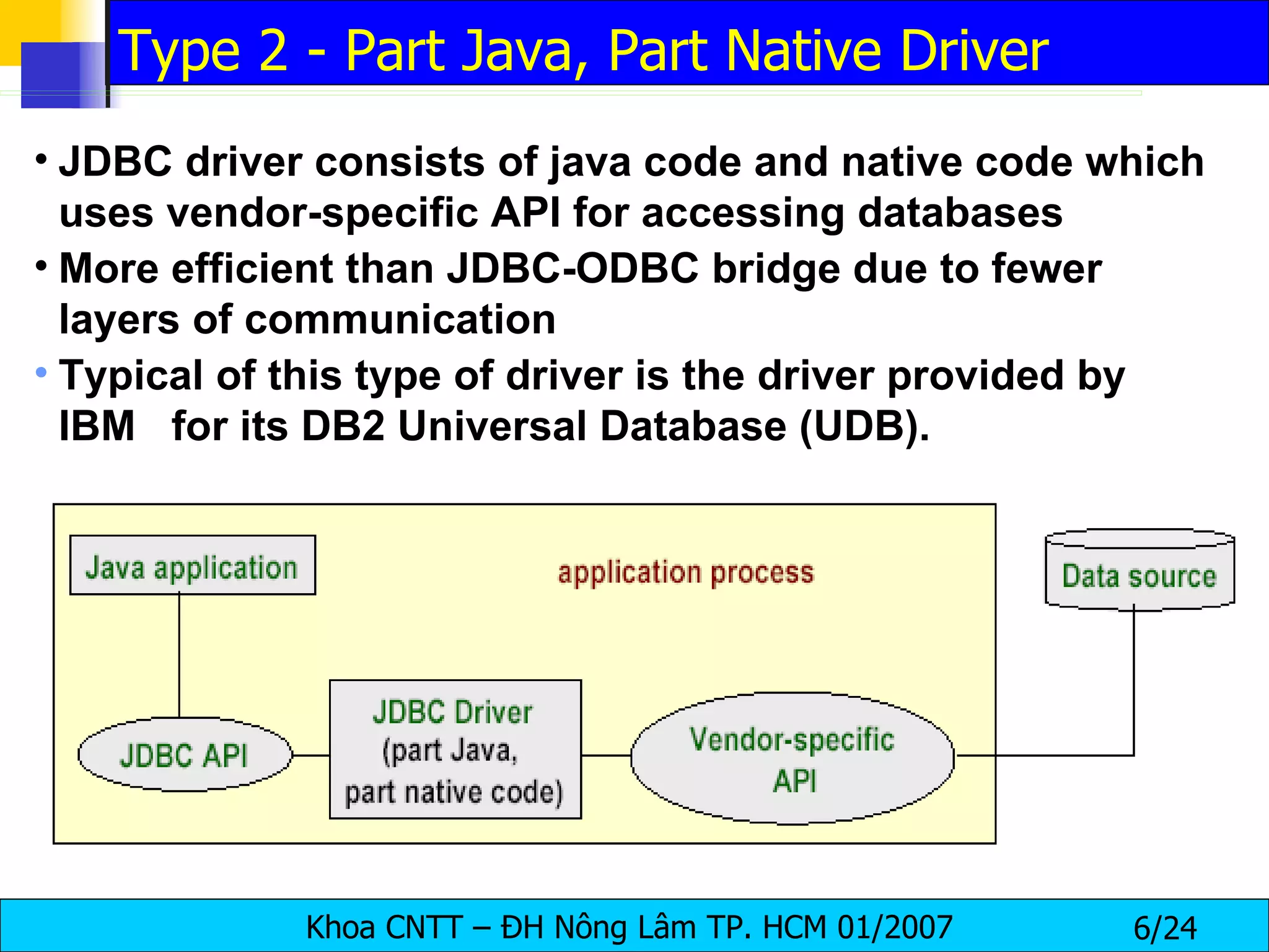 JDBC driver consists of java code and native code which uses vendor-specific API for accessing databases More efficient than JDBC-ODBC bridge due to fewer layers of communication Typical of this type of driver is the driver provided by IBM  for its DB2 Universal Database (UDB).  Type 2 - Part Java, Part Native Driver 
