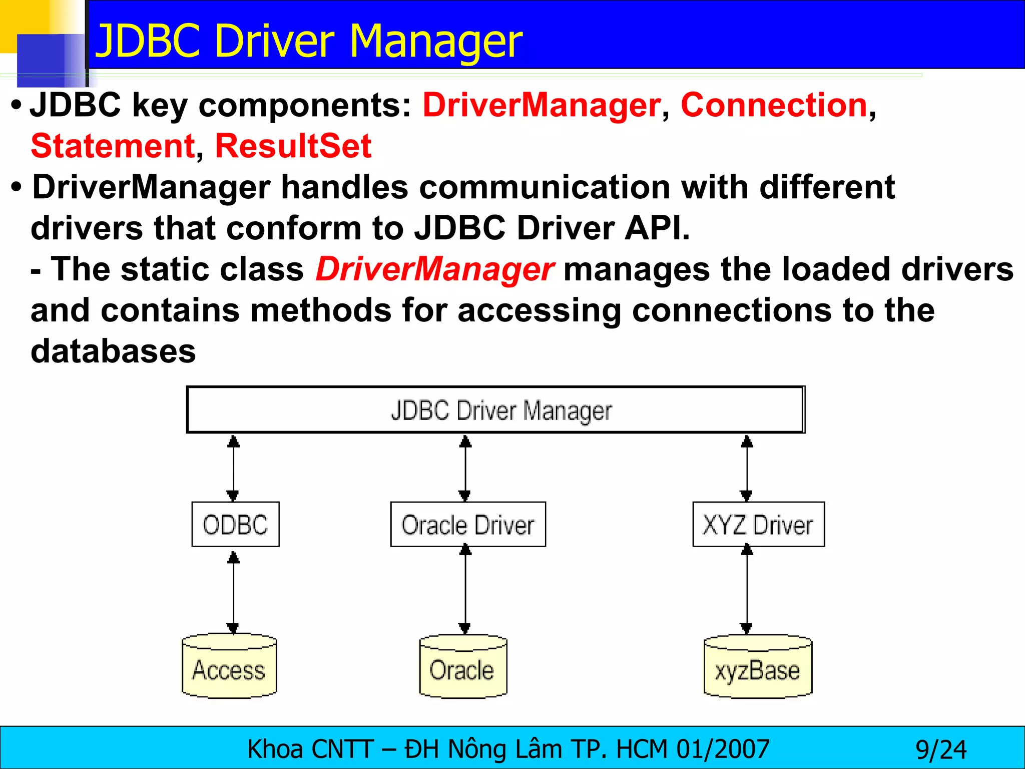 •   JDBC key components:  DriverManager ,  Connection ,  Statement ,  ResultSet •  DriverManager handles communication with different drivers that conform to JDBC Driver API. - The static class  DriverManager   manages the loaded drivers and contains methods for accessing connections to the databases JDBC Driver Manager 