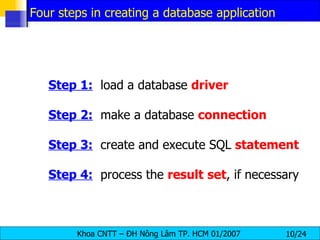 Step 1:   load a database  driver Step 2:   make a database  connection Step 3:   create and execute SQL  statement Step 4:   process the  result   set , if necessary Four steps in creating a database application 