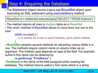 •  The  Statement  object returns a  j ava.sql.ResultSet  object upon executing an SQL statement using  executeQuery  method •  The method returns all rows in  Authors  table as a  ResultSet •  The  next ()  method of  ResultSet   allows to move from one row to the next while  ( rs.next ()) {   //  rs  stands for a row in each iteration; print author details } •  ResultSet   contains several methods for extracting various fields in a row. The methods require column name or column index as an argument. The method used depends on type of the field. For example, author’s first name can be obtained by rs.getString( "FirstName" ) FirstName   is the name of the field assigned while creating the database. The method returns author’s first name which is a string Step 4: Enquiring the Database 