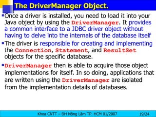 The DriverManager Object. Once a driver is installed, you need to load it into your Java object by using the  DriverManager . It  provides a common interface to a JDBC driver object without having to delve into the internals of the database itself The driver is  responsible for creating and implementing  the  Connection ,  Statement , and  ResultSet  objects for the specific database. DriverManager  then is able to acquire those object implementations for itself. In so doing, applications that are written using the  DriverManager  are isolated from the implementation details of databases. 