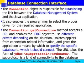 Database Connection Interface. The  Connection  object is responsible for  establishing  the link between the  Database   Management   System  and the Java application. It also enables the programmer to select the proper driver for the required application. The  Connection.getConnection  method accepts a  URL  and enables the  JDBC  object to use  different   drivers   depending  on the situation, isolates applets from connection-related information, and gives the application a means by which to  specify   the   specific   database  to  which   it   should   connect . The URL takes the form of  jdbc:<subprotocol>:<subname>.  The subprotocol is a kind of connectivity to the database 