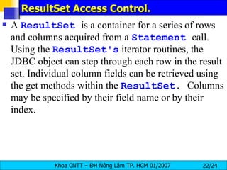 ResultSet Access Control. A  ResultSet   is a container for a series of rows and columns acquired from a  Statement   call. Using the  ResultSet's  iterator routines, the JDBC object can step through each row in the result set. Individual column fields can be retrieved using the get methods within the  ResultSet .  Columns may be specified by their field name or by their index. 