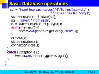 Basic Database operations sql =  "insert into sach values('P6','Tu hoc Internet',"  + "'Nha xuat ban lao đong')" ; statement.executeUpdate(sql); sql =  "select * from sach" ; rs = statement.executeQuery(sql); while  (rs.next()) { System. out .println(rs.getString(  "tens"  )); } rs.close(); statement.close(); connection.close(); } catch  (Exception e) { System. out .println( e.getMessage()); } } 