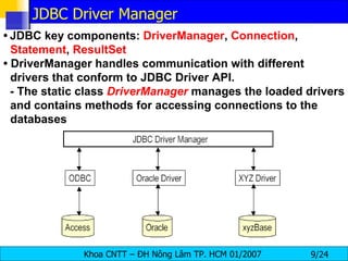 •   JDBC key components:  DriverManager ,  Connection ,  Statement ,  ResultSet •  DriverManager handles communication with different drivers that conform to JDBC Driver API. - The static class  DriverManager   manages the loaded drivers and contains methods for accessing connections to the databases JDBC Driver Manager 
