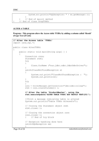 JDBC
System.err.println("SQLException: " + ex.getMessage( ));

}

}
}
// End of main() method
// End of class DropTYBSc

ALTER A TABLE
Program : This program alters the Access table TYBSc by adding a column called ‘Result’
of type Text (25 cols)
// Alter the Access table 'TYBSc'
import java.sql.*;
public class AlterTYBSc
{
public static void main(String args[ ] )
{
Connection conn;
Statement stmt;
try
{
Class.forName ("sun.jdbc.odbc.JdbcOdbcDriver");
}
catch(ClassNotFoundException e)
{
System.out.print("ClassNotFoundException : ");
System.out.println(e);
}
try
{
conn = DriverManager.getConnection("jdbc:odbc:college");
stmt = conn.createStatement( );

// Alter the table 'ProductMaster', using the
stmt.executeUpdate("ALTER TABLE TYBSC ADD RESULT TEXT(20)");

//Print a message indicating table is altered
System.out.println("Table TYBSc Alteredn");
// Closing the Statement object stmt
stmt.close( );
// Closing the connection object conn
conn.close( );
}
// End of try block
// Exception handling done here
catch(SQLException ex)
{
Page 18 of 24

mukeshtekwani@hotmail.com

 