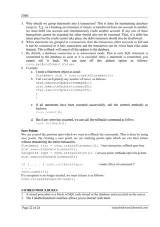 JDBC
3. Why should we group statements into a transaction? This is done for maintaining database
integrity. E.g., in a banking environment, if money is transferred from one account to another,
we must debit one account and simultaneously credit another account. If any one of these
transactions cannot be executed the other should also not be executed. Thus, if a debit has
taken place but the credit cannot take place, the debit statement should also be disallowed.
4. When statements are grouped in a transaction, then the transaction either succeeds in full and
it can be committed or it fails somewhere and the transaction can be rolled back (like undo
feature). This rollback will cancel all the updates to the database.
5. By default, a database connection is in autocommit mode. That is each SQL statement is
committed to the database as soon as it is executed. Once a statement is committed, you
cannot roll it back. We can turn off this default option as follows:
conn.setAutoCommit(false)
6. Example:
a. Create a Statement object as usual:
Statement stat = conn.createStatement();
b. Call executeUpdate() any number of times, as follows:
stat.executeUpdate(command1);
stat.executeUpdate(command2);
stat.executeUpdate(command3);
:
:
c. If all statements have been executed successfully, call the commit method() as
foolows:
conn.commit();
d. But if any error has occurred, we can call the rollback() command as follws:
conn.rollback();
Save Points:
We can control the position upto which we want to rollback the commands. This is done by using
save points. By creating a save point, we are marking points upto which we can later return
without abandoning the entire transaction.
Statement stat = conn.createStatement(); //start transaction; rollback goes here
stat.executeUpdate(command1);
Savepoint svpt = conn.setSavePoint(); // set save point, rollback(svpt) will go here
stat.executeUpdate(command2);
if ( . . . ) conn.rollback(svp);
//undo effect of command 2
. . .
conn.commit();
If a savepoint is no longer needed, we must release it as follows:
conn.releaseSavepoint(svpt);

STORED PROCEDURES
1. A stored procedure is a block of SQL code stored in the database and executed on the server.
2. The CallableStatement interface allows you to interact with them.
Page 22 of 24

mukeshtekwani@hotmail.com

 