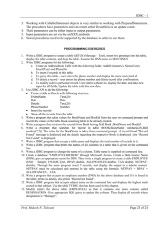 JDBC - 1
3. Working with CallableStatement objects is very similar to working with PreparedStatements.
The procedures have parameters and can return either ResultSets or an update count.
4. Their parameters can be either input or output parameters.
5. Input parameters are set via the setXXX methods.
6. Stored procedures need to be supported by the database in order to use them.
PROGRAMMING EXERCISES
1. Write a JDBC program to create a table GRTGS (Message – Text), insert two greetings into the table,
display the table contents, and drop the table. Assume the DSN name is GREETINGS.
2. Write JDBC programs for the following:
a. Create an AddressBook Table with the following fields: AddID (numeric), Name(Text),
Email(Text) and PhoneNo.
b. To insert 5 records in this table.
c. To query this table – user enters the phone number and display the name and email id.
d. To delete a record – user enters the phone number and delete record after confirmation.
e. To modify (edit) a particular record. User enters a phone no, display the data, and take new
input for all fields. Update the table with this new data.
3. Use JDBC API to do the following:
• Create a table in Oracle with following structure.
FriendName
Text(20)
Dob
Date
Details
Text(20)
PhoneNumber
Number
• Insert the records
• Show all the records from the table.
4. Write a program that takes values for BookName and BookId from the user on command prompt and
inserts the values in the table Book assuming table to be already created.
5. Write a program that retrieves the records from Book having field Book ,BookName and BookId
6. Write a program that searches for record in table BOOK(BookName varchar2(25),BID
number(2,5)) .The value for the BookName is taken from command prompt ,if record found “Record
Found” message is displayed and the details regarding the respective Book is displayed else “Record
Not Found” is displayed.
7. Write a JDBC program that accepts a table name and displays the total number of records in it.
8. Write a JDBC program that prints the names of all columns in a table that is given on the command
line.
9. Write a JDBC program to change the name of a column. Table name is supplied on command line.
10. Create a database “EMPLOYEEDB.MDB” through Microsoft Access. Create a Data Source Name
(DSN); give an appropriate name for DSN. Then write a single program to create a table EMPLOYEE
(ENO – Integer, ENAME-Text, BPAY-double, ALLOWANCES-double, TAX-double, NETPAYdouble). Through the same program insert 5 records, and display the output in a tabular manner.
NETPAY must be calculated and entered in the table using the formula: NETPAY = BPAY +
ALLOWANCES – TAX.
11. Write a program that accepts an employee number (ENO) for the above database and if it is found in
the table, prints its details, else prints “Record not found”.
12. Write a JDBC program that accepts subject name on the command line and displays the highest mark
scored in that subject. Use the table TYBSC that has been used in this chapter.
13. Modify (alter) the above table (EMPLOYEE) so that it contains one more column called
DESIGNATION. Give appropriate SQL query to update this column. Then display all records where
designation is “Manager”.

Prof. Mukesh N. Tekwani

Page 23 of 24

 