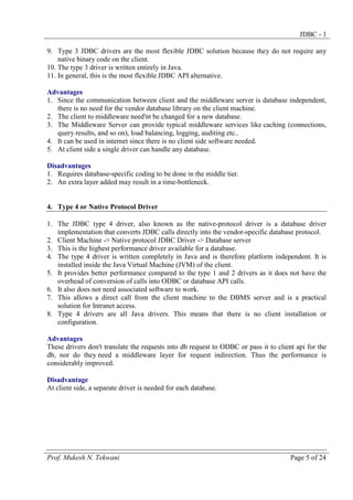 JDBC - 1
9. Type 3 JDBC drivers are the most flexible JDBC solution because they do not require any
native binary code on the client.
10. The type 3 driver is written entirely in Java.
11. In general, this is the most flexible JDBC API alternative.
Advantages
1. Since the communication between client and the middleware server is database independent,
there is no need for the vendor database library on the client machine.
2. The client to middleware need'nt be changed for a new database.
3. The Middleware Server can provide typical middleware services like caching (connections,
query results, and so on), load balancing, logging, auditing etc..
4. It can be used in internet since there is no client side software needed.
5. At client side a single driver can handle any database.
Disadvantages
1. Requires database-specific coding to be done in the middle tier.
2. An extra layer added may result in a time-bottleneck.

4. Type 4 or Native Protocol Driver
1. The JDBC type 4 driver, also known as the native-protocol driver is a database driver
implementation that converts JDBC calls directly into the vendor-specific database protocol.
2. Client Machine -> Native protocol JDBC Driver -> Database server
3. This is the highest performance driver available for a database.
4. The type 4 driver is written completely in Java and is therefore platform independent. It is
installed inside the Java Virtual Machine (JVM) of the client.
5. It provides better performance compared to the type 1 and 2 drivers as it does not have the
overhead of conversion of calls into ODBC or database API calls.
6. It also does not need associated software to work.
7. This allows a direct call from the client machine to the DBMS server and is a practical
solution for Intranet access.
8. Type 4 drivers are all Java drivers. This means that there is no client installation or
configuration.
Advantages
These drivers don't translate the requests into db request to ODBC or pass it to client api for the
db, nor do they need a middleware layer for request indirection. Thus the performance is
considerably improved.
Disadvantage
At client side, a separate driver is needed for each database.

Prof. Mukesh N. Tekwani

Page 5 of 24

 