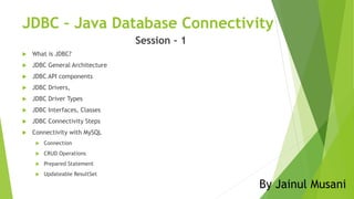 JDBC – Java Database Connectivity
Session – 1
 What is JDBC?
 JDBC General Architecture
 JDBC API components
 JDBC Drivers,
 JDBC Driver Types
 JDBC Interfaces, Classes
 JDBC Connectivity Steps
 Connectivity with MySQL
 Connection
 CRUD Operations
 Prepared Statement
 Updateable ResultSet
By Jainul Musani
 