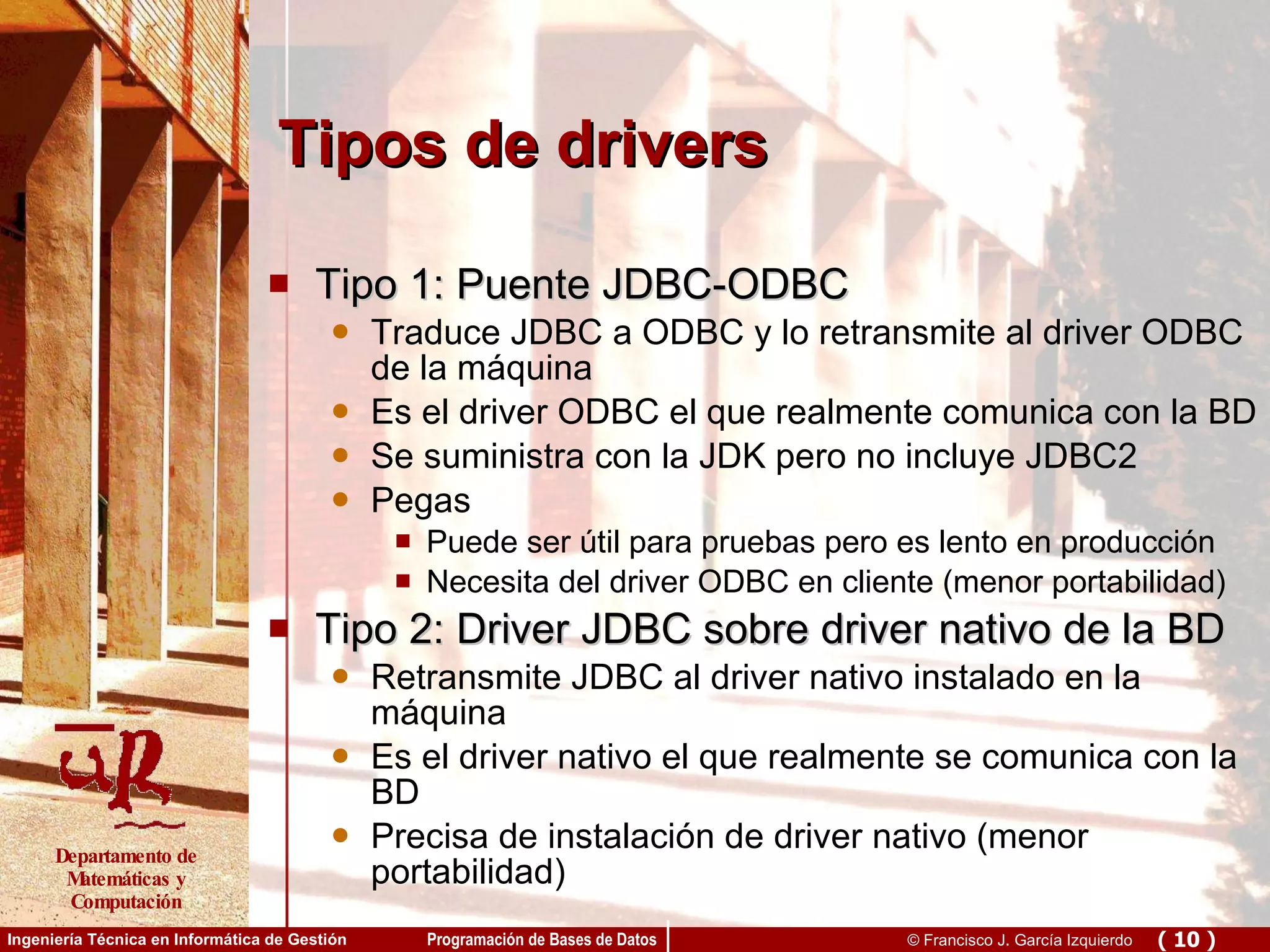 Tipos de drivers Tipo 1: Puente JDBC-ODBC Traduce JDBC a ODBC y lo retransmite al driver ODBC de la máquina Es el driver ODBC el que realmente comunica con la BD Se suministra con la JDK pero no incluye JDBC2  Pegas Puede ser útil para pruebas pero es lento en producción Necesita del driver ODBC en cliente (menor portabilidad) Tipo 2: Driver JDBC sobre driver nativo de la BD Retransmite JDBC al driver nativo instalado en la máquina Es el driver nativo el que realmente se comunica con la BD Precisa de instalación de driver nativo (menor portabilidad) 